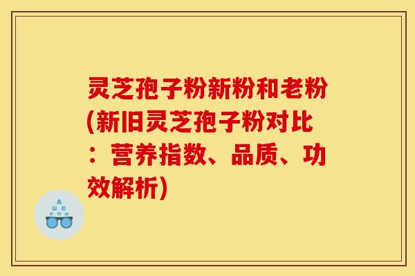 灵芝孢子粉新粉和老粉(新旧灵芝孢子粉对比:营养指数、品质、功效解析)