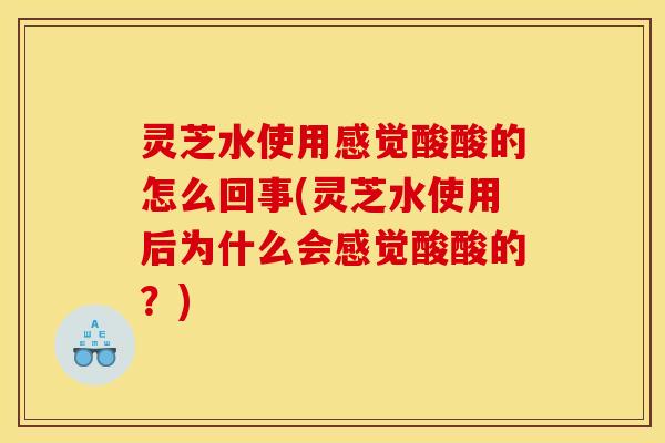 灵芝水使用感觉酸酸的怎么回事(灵芝水使用后为什么会感觉酸酸的？)