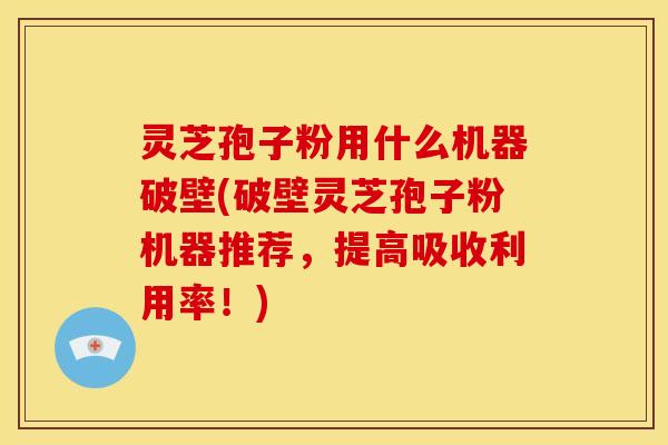 灵芝孢子粉用什么机器破壁(破壁灵芝孢子粉机器推荐，提高吸收利用率！)
