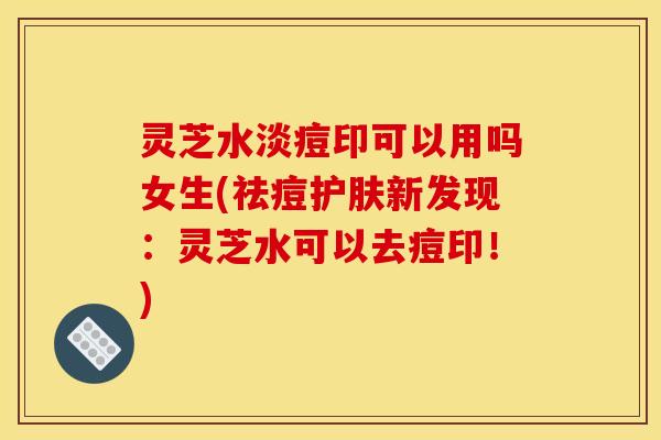 灵芝水淡痘印可以用吗女生(祛痘护肤新发现：灵芝水可以去痘印！)