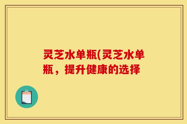 灵芝水单瓶(灵芝水单瓶,提升健康的选择