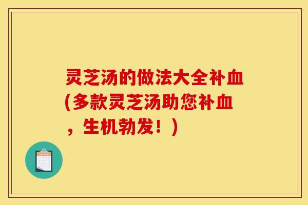 灵芝汤的做法大全补血(多款灵芝汤助您补血,生机勃发!)