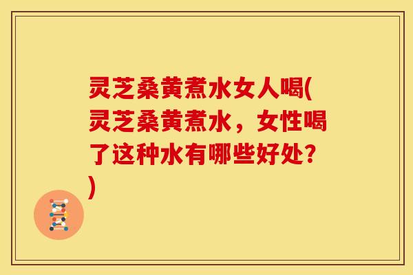 灵芝桑黄煮水女人喝(灵芝桑黄煮水,女性喝了这种水有哪些好处?)