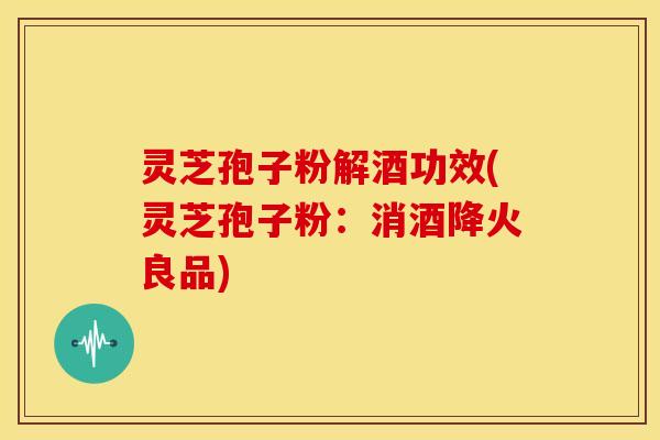灵芝孢子粉解酒功效(灵芝孢子粉:消酒降火良品)