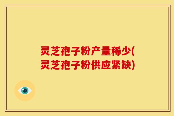 灵芝孢子粉产量稀少(灵芝孢子粉供应紧缺)