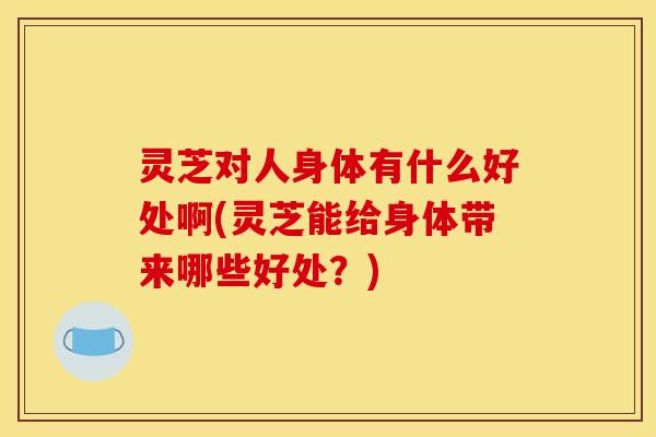 灵芝对人身体有什么好处啊(灵芝能给身体带来哪些好处?)