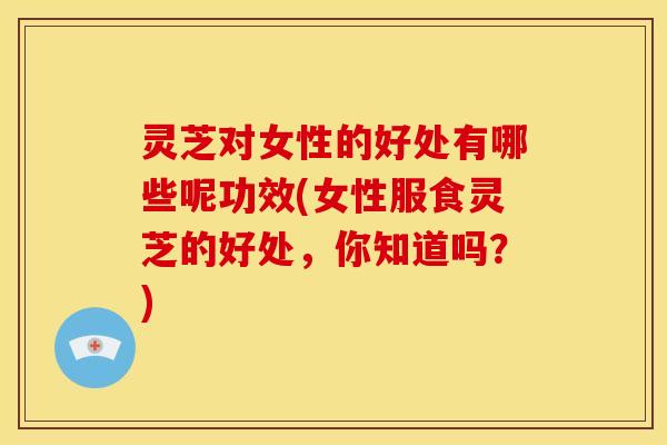 灵芝对女性的好处有哪些呢功效(女性服食灵芝的好处,你知道吗?)