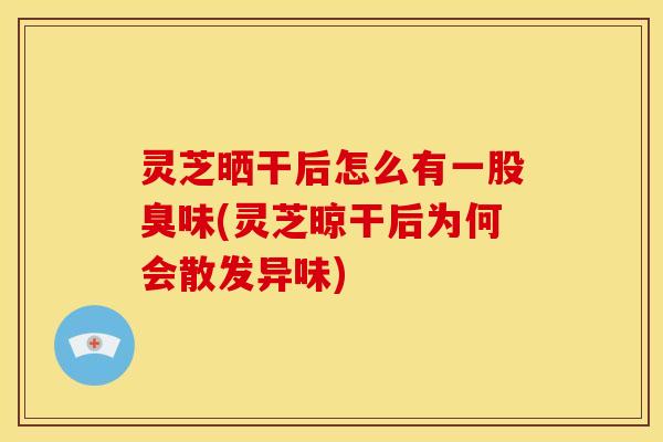 灵芝晒干后怎么有一股臭味(灵芝晾干后为何会散发异味)