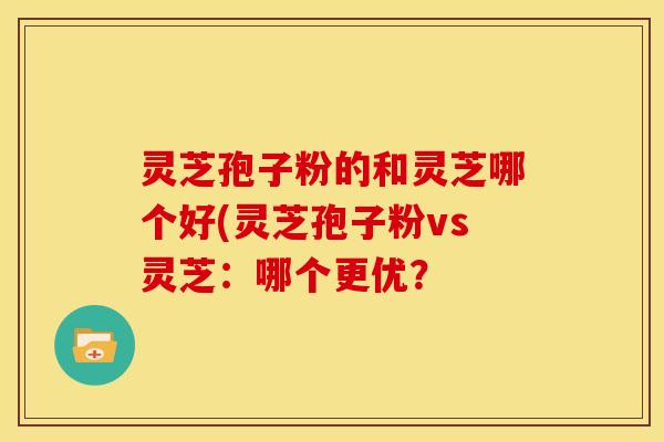 灵芝孢子粉的和灵芝哪个好(灵芝孢子粉vs灵芝:哪个更优?