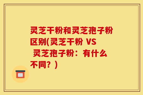 灵芝干粉和灵芝孢子粉区别(灵芝干粉 VS 灵芝孢子粉：有什么不同？)