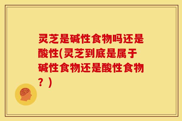 灵芝是碱性食物吗还是酸性(灵芝到底是属于碱性食物还是酸性食物?)