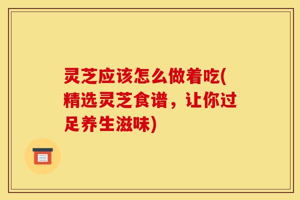 灵芝应该怎么做着吃(精选灵芝食谱,让你过足养生滋味)