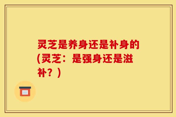 灵芝是养身还是补身的(灵芝：是强身还是滋补？)