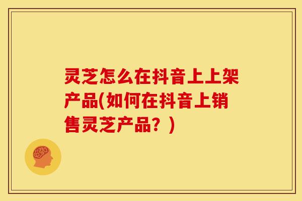 灵芝怎么在抖音上上架产品(如何在抖音上销售灵芝产品?)
