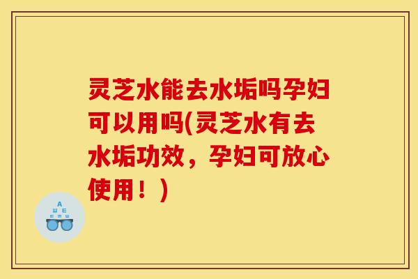 灵芝水能去水垢吗孕妇可以用吗(灵芝水有去水垢功效，孕妇可放心使用！)