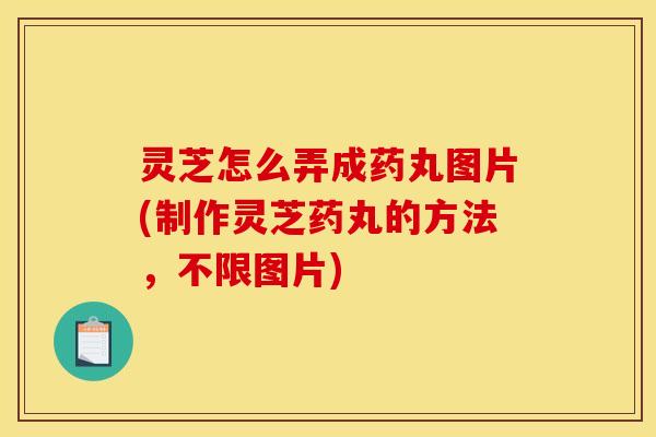 灵芝怎么弄成药丸图片(制作灵芝药丸的方法，不限图片)