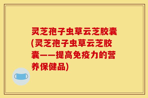 灵芝孢子虫草云芝胶囊(灵芝孢子虫草云芝胶囊——提高免疫力的营养保健品)