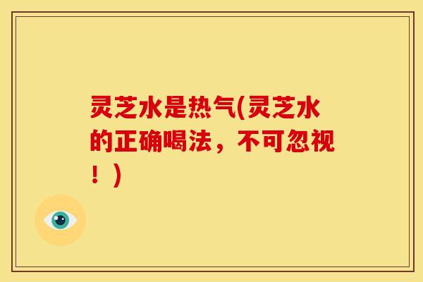 灵芝水是热气(灵芝水的正确喝法,不可忽视!)