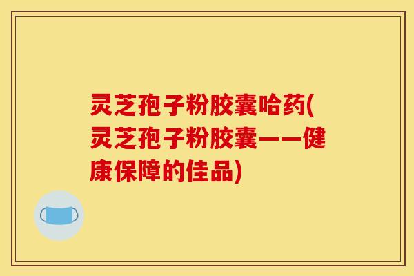 灵芝孢子粉胶囊哈药(灵芝孢子粉胶囊——健康保障的佳品)