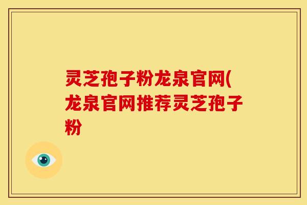 灵芝孢子粉龙泉官网(龙泉官网推荐灵芝孢子粉