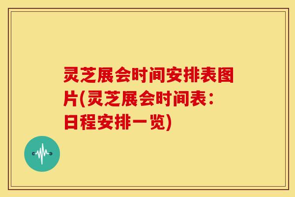 灵芝展会时间安排表图片(灵芝展会时间表：日程安排一览)
