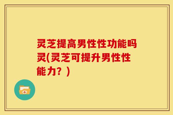 灵芝提高男性性功能吗灵(灵芝可提升男性性能力?)