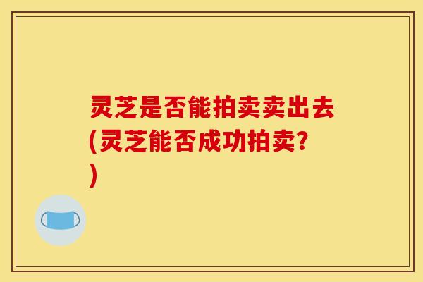 灵芝是否能拍卖卖出去(灵芝能否成功拍卖?)