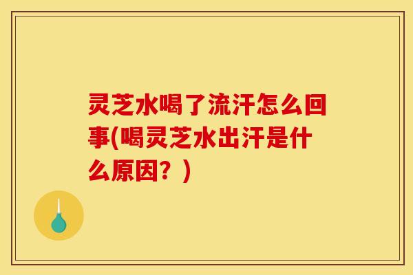 灵芝水喝了流汗怎么回事(喝灵芝水出汗是什么原因?)