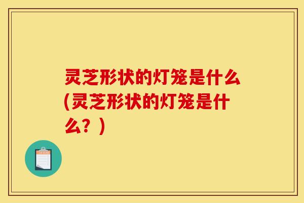 灵芝形状的灯笼是什么(灵芝形状的灯笼是什么?)