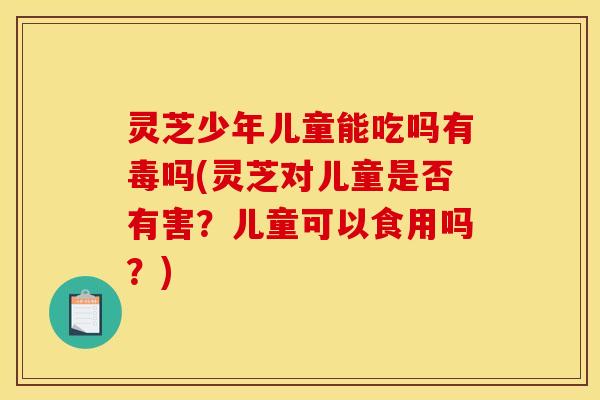 灵芝少年儿童能吃吗有毒吗(灵芝对儿童是否有害?儿童可以食用吗?)