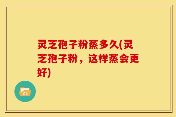 灵芝孢子粉蒸多久(灵芝孢子粉,这样蒸会更好)