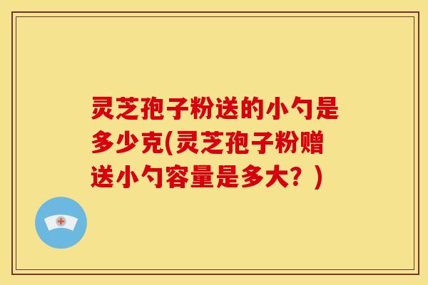 灵芝孢子粉送的小勺是多少克(灵芝孢子粉赠送小勺容量是多大?)