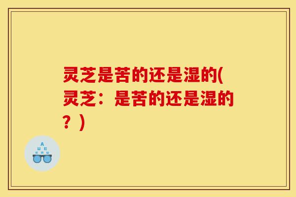 灵芝是苦的还是湿的(灵芝:是苦的还是湿的?)