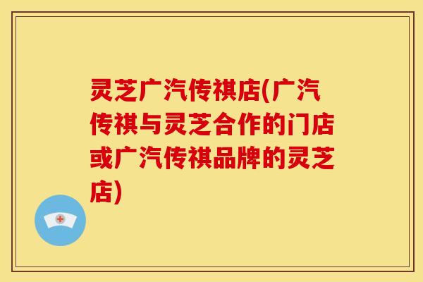灵芝广汽传祺店(广汽传祺与灵芝合作的门店或广汽传祺品牌的灵芝店)