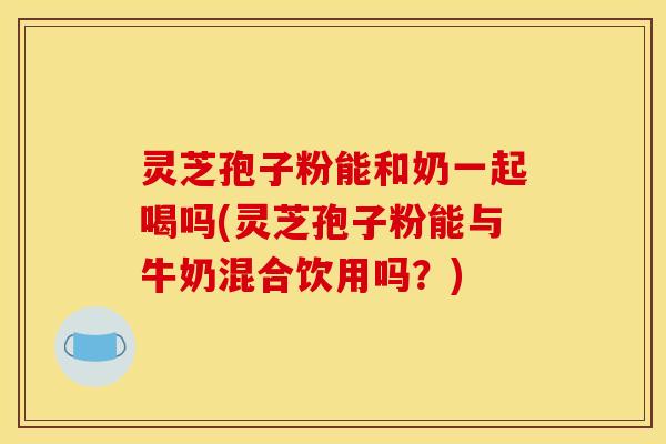 灵芝孢子粉能和奶一起喝吗(灵芝孢子粉能与牛奶混合饮用吗?)