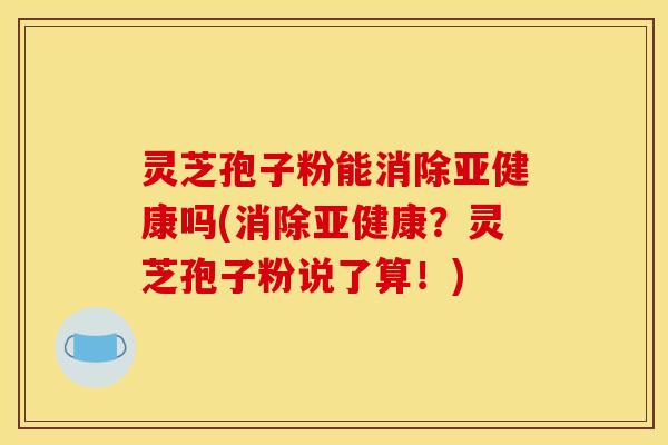 灵芝孢子粉能消除亚健康吗(消除亚健康?灵芝孢子粉说了算!)