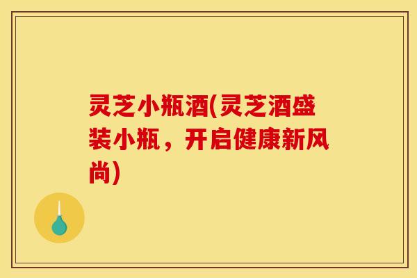灵芝小瓶酒(灵芝酒盛装小瓶,开启健康新风尚)