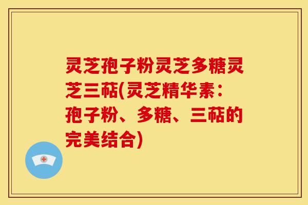 灵芝孢子粉灵芝多糖灵芝三萜(灵芝精华素:孢子粉、多糖、三萜的完美结合)