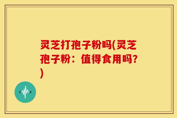 灵芝打孢子粉吗(灵芝孢子粉:值得食用吗?)