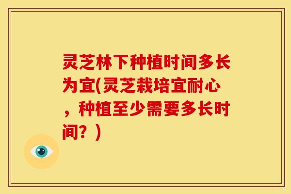 灵芝林下种植时间多长为宜(灵芝栽培宜耐心,种植至少需要多长时间?)