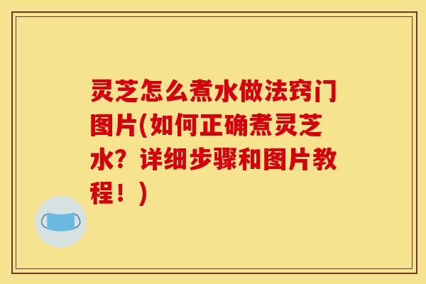 灵芝怎么煮水做法窍门图片(如何正确煮灵芝水?详细步骤和图片教程!)