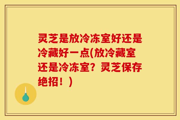 灵芝是放冷冻室好还是冷藏好一点(放冷藏室还是冷冻室?灵芝保存绝招!)