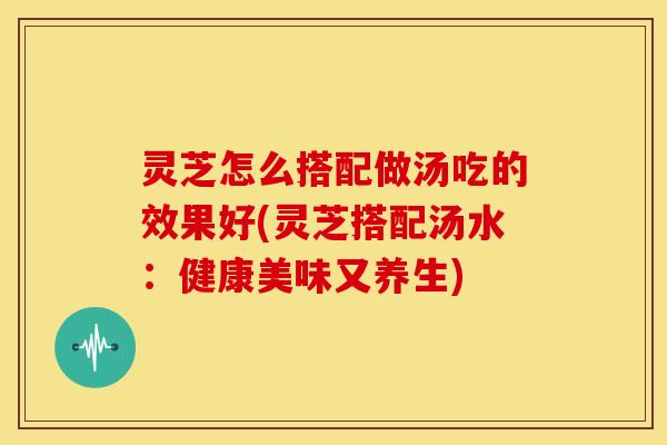 灵芝怎么搭配做汤吃的效果好(灵芝搭配汤水：健康美味又养生)