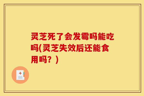 灵芝死了会发霉吗能吃吗(灵芝失效后还能食用吗?)