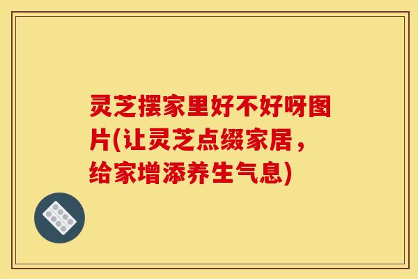 灵芝摆家里好不好呀图片(让灵芝点缀家居,给家增添养生气息)