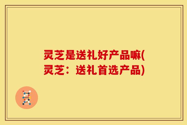 灵芝是送礼好产品嘛(灵芝:送礼首选产品)