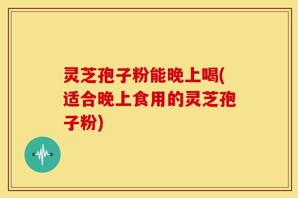灵芝孢子粉能晚上喝(适合晚上食用的灵芝孢子粉)
