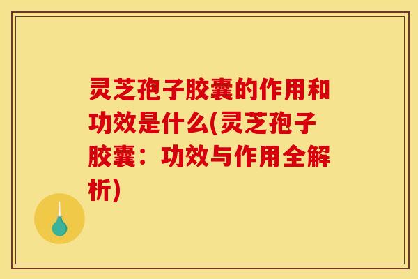灵芝孢子胶囊的作用和功效是什么(灵芝孢子胶囊:功效与作用全解析)