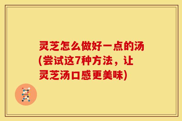 灵芝怎么做好一点的汤(尝试这7种方法,让灵芝汤口感更美味)