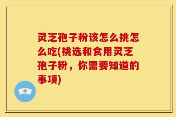 灵芝孢子粉该怎么挑怎么吃(挑选和食用灵芝孢子粉，你需要知道的事项)